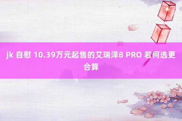 jk 自慰 10.39万元起售的艾瑞泽8 PRO 若何选更合算