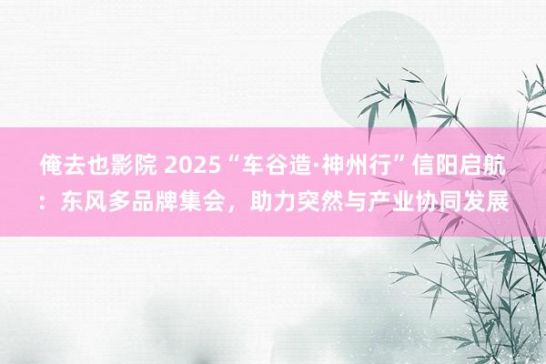 俺去也影院 2025“车谷造·神州行”信阳启航：东风多品牌集会，助力突然与产业协同发展