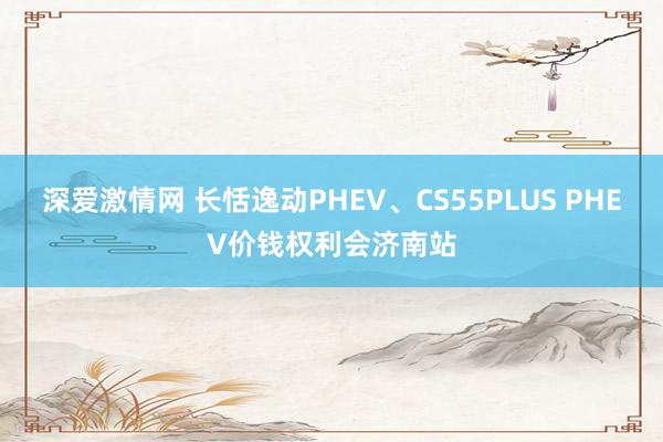 深爱激情网 长恬逸动PHEV、CS55PLUS PHEV价钱权利会济南站