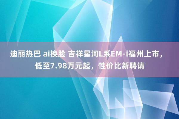 迪丽热巴 ai换脸 吉祥星河L系EM-i福州上市， 低至7.98万元起，性价比新聘请