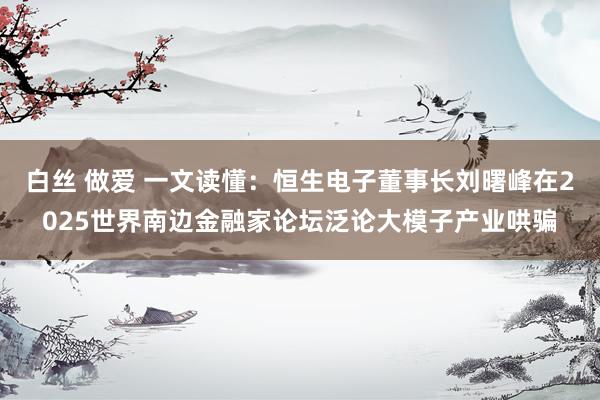 白丝 做爱 一文读懂：恒生电子董事长刘曙峰在2025世界南边金融家论坛泛论大模子产业哄骗