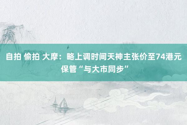 自拍 偷拍 大摩：略上调时间天神主张价至74港元 保管“与大市同步”