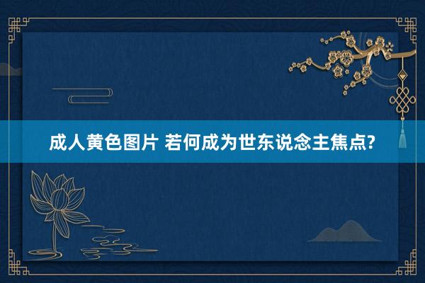 成人黄色图片 若何成为世东说念主焦点?