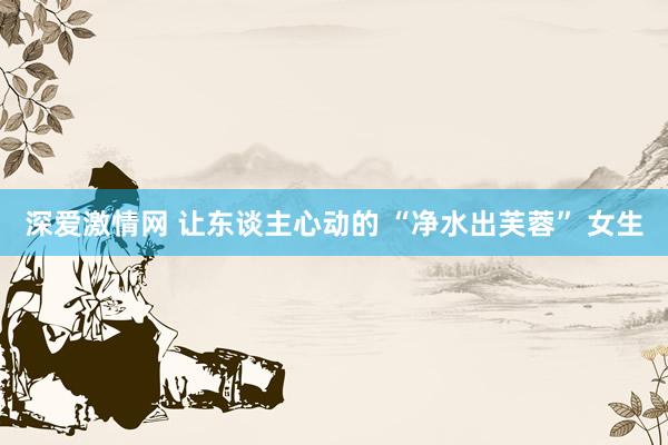 深爱激情网 让东谈主心动的 “净水出芙蓉” 女生