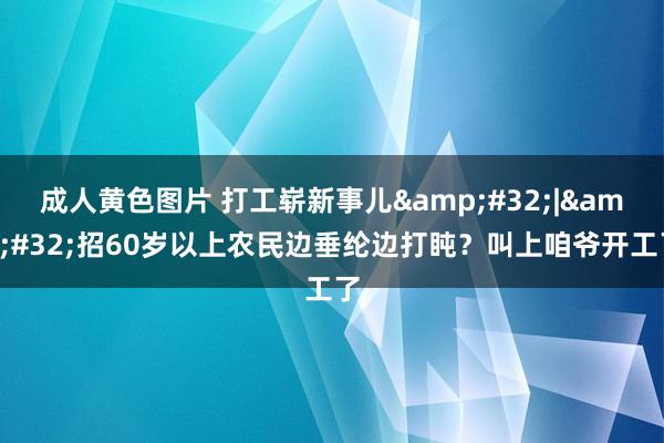 成人黄色图片 打工崭新事儿&#32;|&#32;招60岁以上农民边垂纶边打盹？叫上咱爷开工了