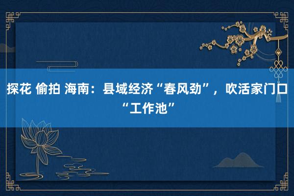 探花 偷拍 海南：县域经济“春风劲”，吹活家门口“工作池”