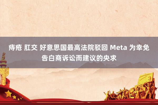 痔疮 肛交 好意思国最高法院驳回 Meta 为幸免告白商诉讼而建议的央求