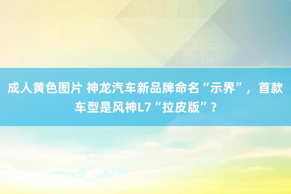 成人黄色图片 神龙汽车新品牌命名“示界”，首款车型是风神L7“拉皮版”？
