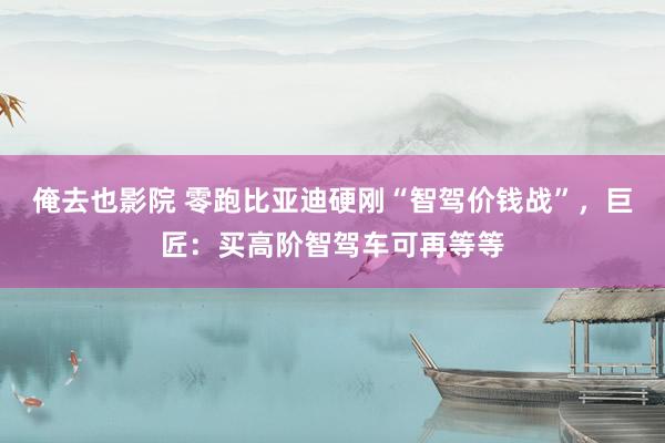 俺去也影院 零跑比亚迪硬刚“智驾价钱战”，巨匠：买高阶智驾车可再等等