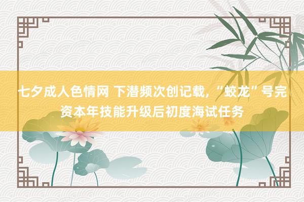 七夕成人色情网 下潜频次创记载， “蛟龙”号完资本年技能升级后初度海试任务