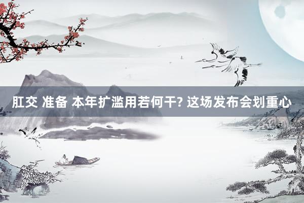 肛交 准备 本年扩滥用若何干? 这场发布会划重心