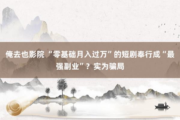 俺去也影院 “零基础月入过万”的短剧奉行成“最强副业”？实为骗局