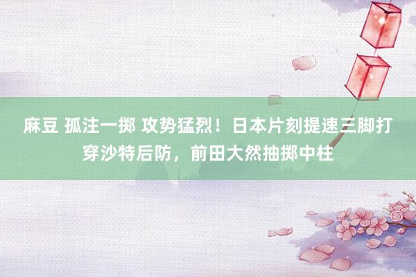 麻豆 孤注一掷 攻势猛烈！日本片刻提速三脚打穿沙特后防，前田大然抽掷中柱