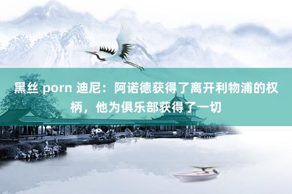 黑丝 porn 迪尼：阿诺德获得了离开利物浦的权柄，他为俱乐部获得了一切