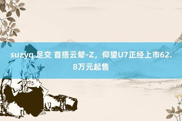 suzyq 足交 首搭云辇-Z，仰望U7正经上市62.8万元起售