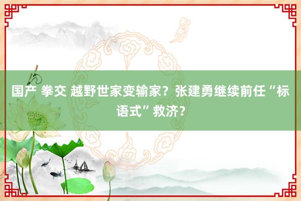 国产 拳交 越野世家变输家？张建勇继续前任“标语式”救济？