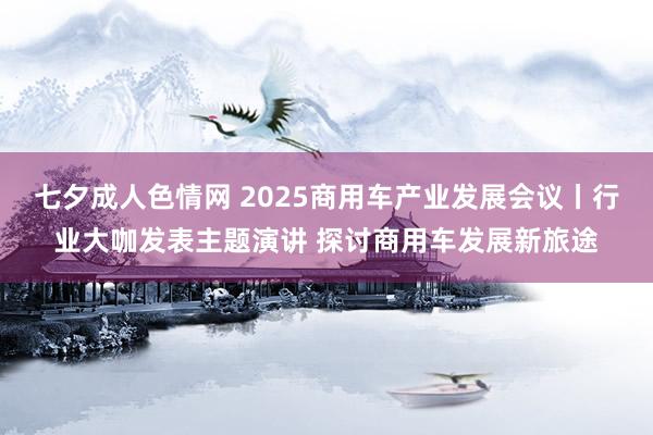七夕成人色情网 2025商用车产业发展会议丨行业大咖发表主题演讲 探讨商用车发展新旅途