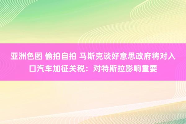 亚洲色图 偷拍自拍 马斯克谈好意思政府将对入口汽车加征关税：对特斯拉影响重要