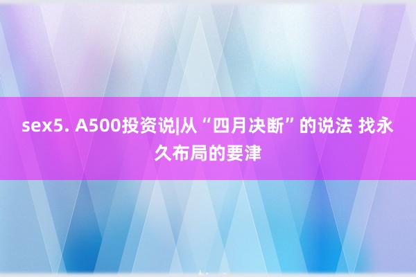 sex5. A500投资说|从“四月决断”的说法 找永久布局的要津