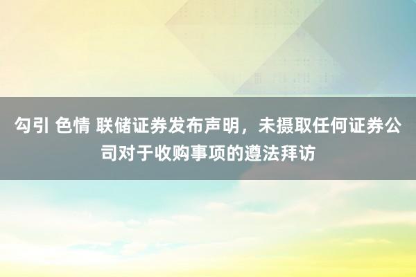 勾引 色情 联储证券发布声明，未摄取任何证券公司对于收购事项的遵法拜访