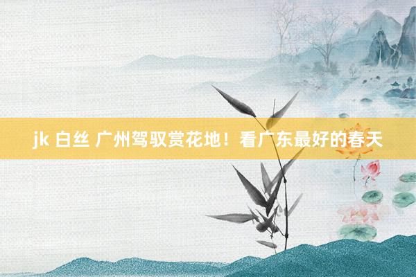 jk 白丝 广州驾驭赏花地！看广东最好的春天