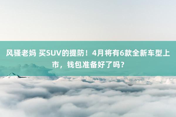 风骚老妈 买SUV的提防！4月将有6款全新车型上市，钱包准备好了吗？