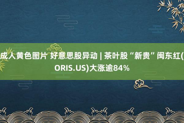 成人黄色图片 好意思股异动 | 茶叶股“新贵”闽东红(ORIS.US)大涨逾84%