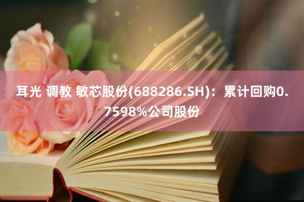 耳光 调教 敏芯股份(688286.SH)：累计回购0.7598%公司股份