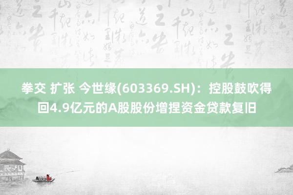 拳交 扩张 今世缘(603369.SH)：控股鼓吹得回4.9亿元的A股股份增捏资金贷款复旧