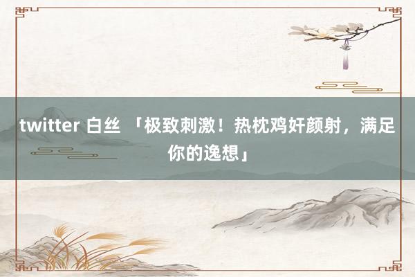 twitter 白丝 「极致刺激！热枕鸡奸颜射，满足你的逸想」