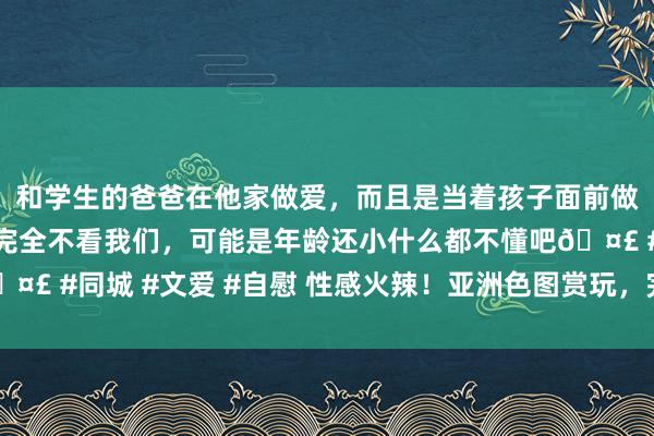 和学生的爸爸在他家做爱，而且是当着孩子面前做爱，太刺激了，孩子完全不看我们，可能是年龄还小什么都不懂吧🤣 #同城 #文爱 #自慰 性感火辣！亚洲色图赏玩，完满让你魂牵梦绕！