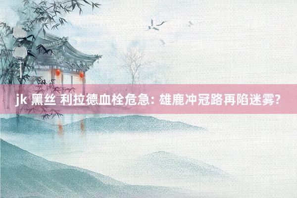 jk 黑丝 利拉德血栓危急: 雄鹿冲冠路再陷迷雾?