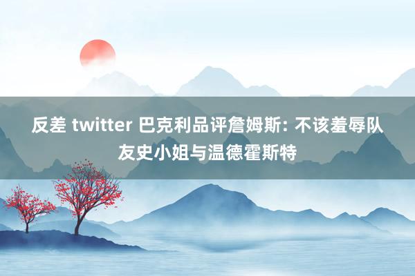 反差 twitter 巴克利品评詹姆斯: 不该羞辱队友史小姐与温德霍斯特