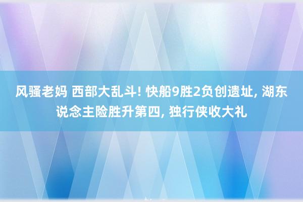 风骚老妈 西部大乱斗! 快船9胜2负创遗址， 湖东说念主险胜升第四， 独行侠收大礼