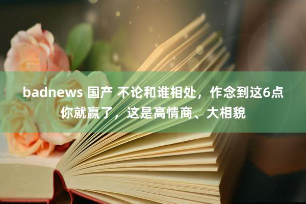 badnews 国产 不论和谁相处，作念到这6点你就赢了，这是高情商、大相貌
