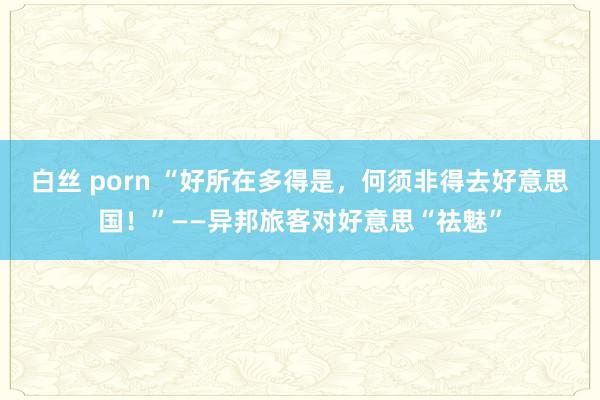 白丝 porn “好所在多得是，何须非得去好意思国！”——异邦旅客对好意思“祛魅”