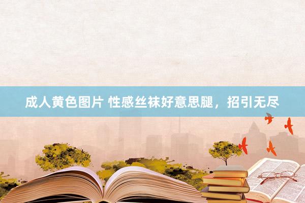成人黄色图片 性感丝袜好意思腿，招引无尽