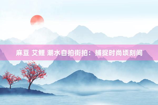 麻豆 艾鲤 潮水自拍街拍：捕捉时尚顷刻间