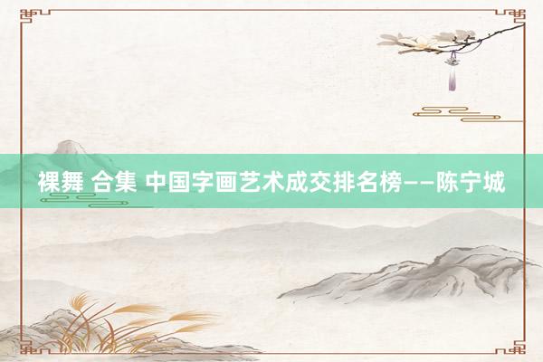 裸舞 合集 中国字画艺术成交排名榜——陈宁城