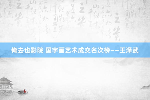 俺去也影院 国字画艺术成交名次榜——王泽武
