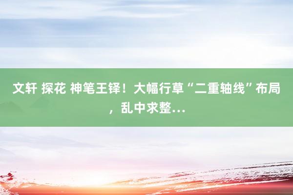 文轩 探花 神笔王铎！大幅行草“二重轴线”布局，乱中求整…