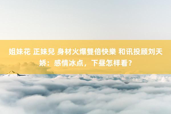 姐妹花 正妹兒 身材火爆雙倍快樂 和讯投顾刘天娇：感情冰点，下昼怎样看？