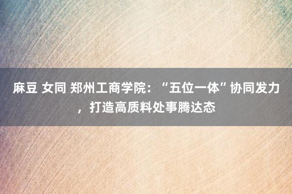 麻豆 女同 郑州工商学院：“五位一体”协同发力，打造高质料处事腾达态