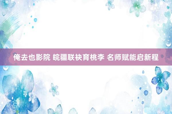 俺去也影院 皖疆联袂育桃李 名师赋能启新程