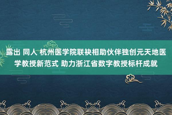 露出 同人 杭州医学院联袂相助伙伴独创元天地医学教授新范式 助力浙江省数字教授标杆成就