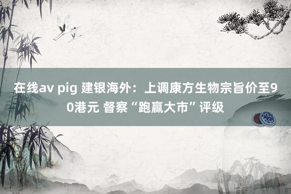 在线av pig 建银海外：上调康方生物宗旨价至90港元 督察“跑赢大市”评级