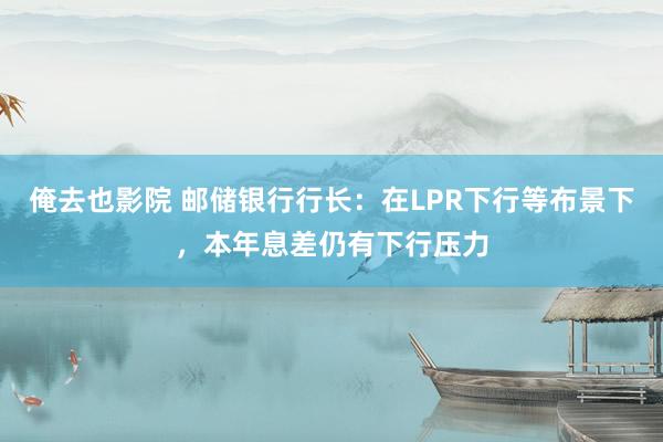 俺去也影院 邮储银行行长：在LPR下行等布景下，本年息差仍有下行压力