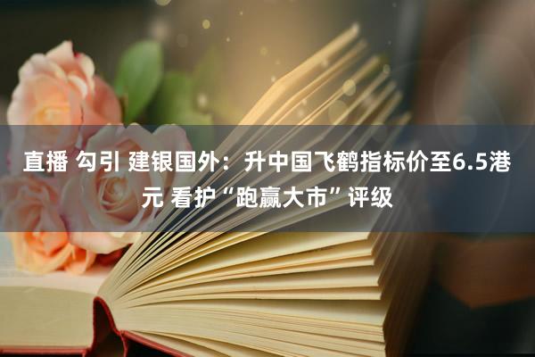 直播 勾引 建银国外：升中国飞鹤指标价至6.5港元 看护“跑赢大市”评级