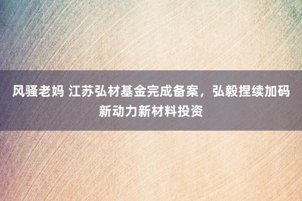 风骚老妈 江苏弘材基金完成备案，弘毅捏续加码新动力新材料投资