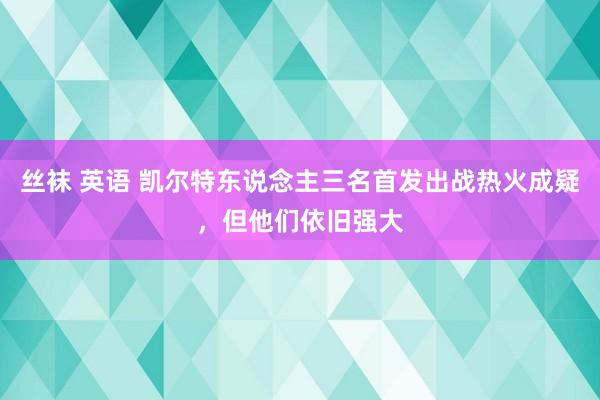 丝袜 英语 凯尔特东说念主三名首发出战热火成疑，但他们依旧强大